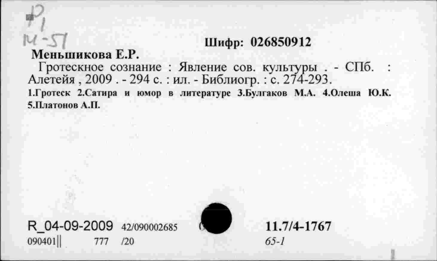 ﻿м-37	Шифр: 026850912
Меньшикова Е.Р.
Гротескное сознание : Явление сов. культуры . - СПб. : Алетейя , 2009 . - 294 с. : ил. - Библиогр. : с. 274-293.
1.Гротеск 2.Сатира и юмор в литературе З.Булгаков М.А. 4.Олеша Ю.К. Э.Платонов А.П.
И_04-09-2009 42/090002685 0904011|	777 /20
11.7/4-1767
65-1
Л